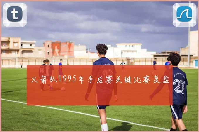 火箭队1995年季后赛关键比赛复盘